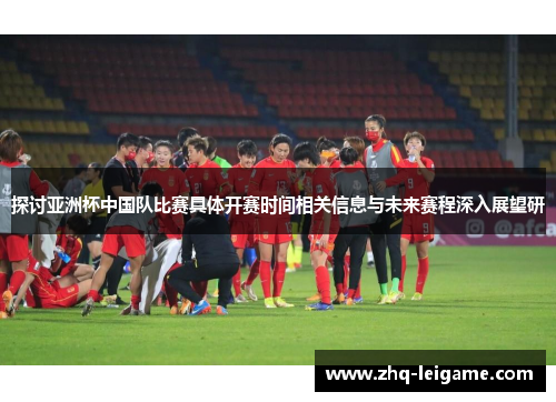 探讨亚洲杯中国队比赛具体开赛时间相关信息与未来赛程深入展望研