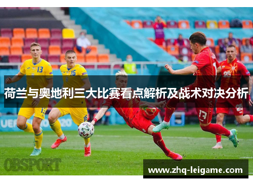 荷兰与奥地利三大比赛看点解析及战术对决分析 荷兰与奥地利三大比赛看点解析及战术对决分析
