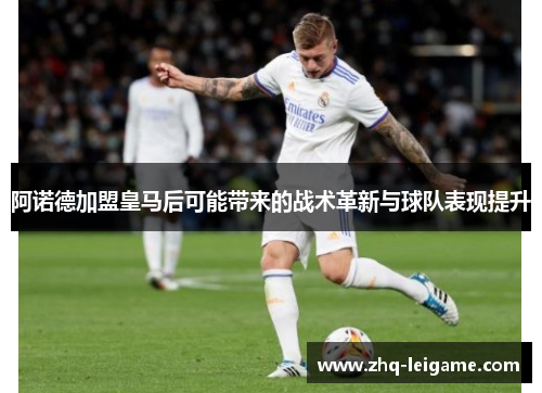 阿诺德加盟皇马后可能带来的战术革新与球队表现提升 阿诺德加盟皇马后可能带来的战术革新与球队表现提升