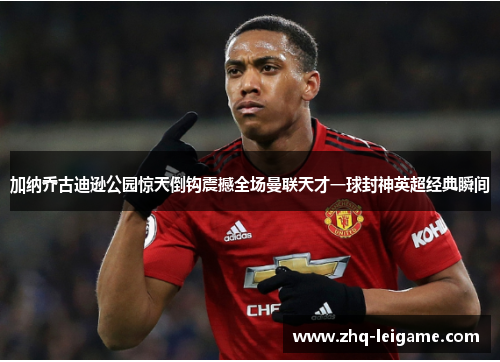 加纳乔古迪逊公园惊天倒钩震撼全场曼联天才一球封神英超经典瞬间 加纳乔古迪逊公园惊天倒钩震撼全场曼联天才一球封神英超经典瞬间