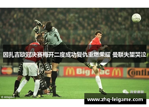 因扎吉欧冠决赛梅开二度成功复仇重燃荣耀 曼联失望哭泣