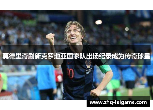莫德里奇刷新克罗地亚国家队出场纪录成为传奇球星 莫德里奇刷新克罗地亚国家队出场纪录成为传奇球星