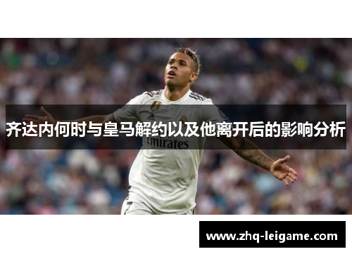 齐达内何时与皇马解约以及他离开后的影响分析 齐达内何时与皇马解约以及他离开后的影响分析